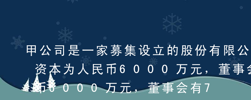 甲公司是一家募集设立的股份有限公司，注册资本为人民币6000万元，董事会有7名成员，最大股东李