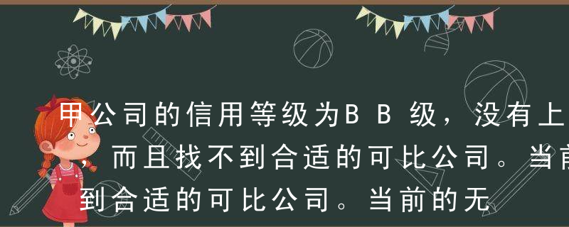 甲公司的信用等级为BB级，没有上市的债券，而且找不到合适的可比公司。当前的无风险报酬率为5％