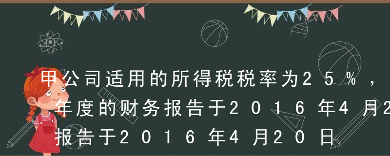 甲公司适用的所得税税率为25%，2015年度的财务报告于2016年4月20日批准报出。甲公司为乙公司提供