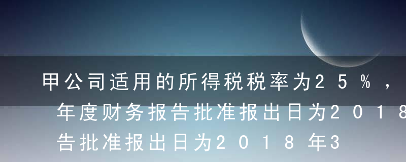 甲公司适用的所得税税率为25%，2017年度财务报告批准报出日为2018年3月31日，预计未来期间能够取