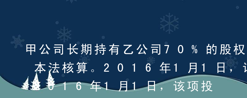 甲公司长期持有乙公司70%的股权，采用成本法核算。2016年1月1日，该项投资账面价值为1300万元。2