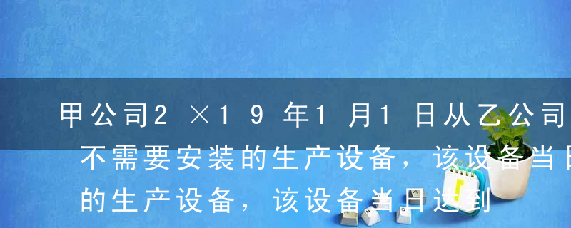 甲公司2×19年1月1日从乙公司购入一台不需要安装的生产设备，该设备当日达到预定可使用状态并投