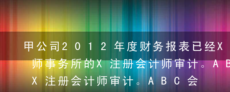 甲公司2012年度财务报表已经XYZ会计师事务所的X注册会计师审计。ABC会计师事务所的A注册会计师负