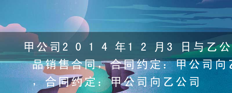 甲公司2014年12月3日与乙公司签订产品销售合同，合同约定：甲公司向乙公司销售A产品200件，单位