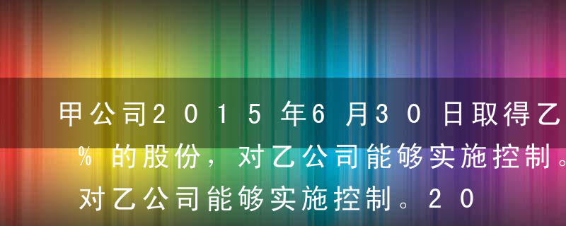 甲公司2015年6月30日取得乙公司90%的股份，对乙公司能够实施控制。2016年6月20日，乙公司向甲公