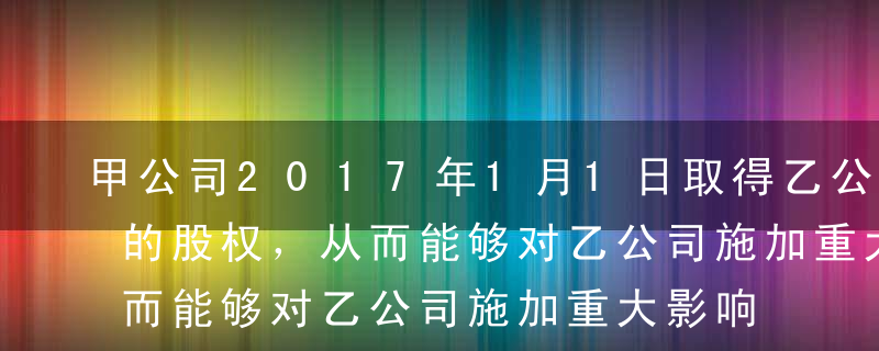 甲公司2017年1月1日取得乙公司30%的股权，从而能够对乙公司施加重大影响，甲公司支付价款3000万