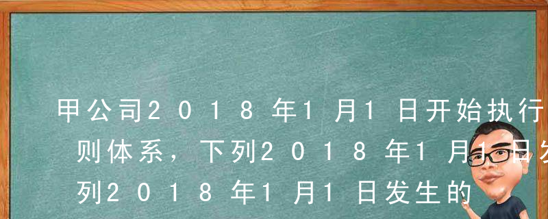 甲公司2018年1月1日开始执行新会计准则体系，下列2018年1月1日发生的事项中，有关会计政策和会计