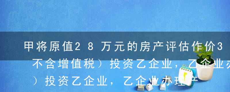 甲将原值28万元的房产评估作价30万元（不含增值税）投资乙企业，乙企业办理产权登记后又将该房产