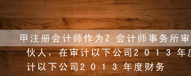 甲注册会计师作为Z会计师事务所审计项目合伙人，在审计以下公司2013年度财务报表时分别遇到以下