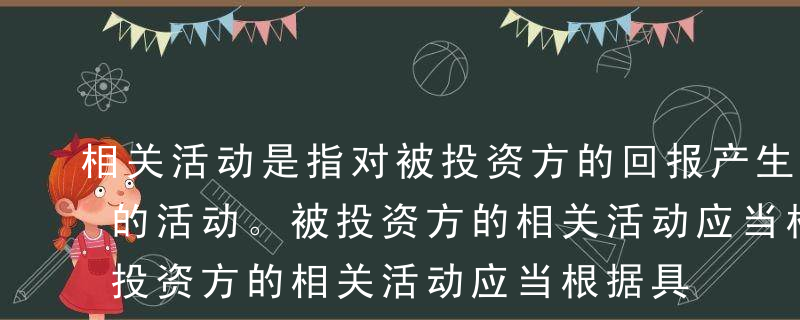 相关活动是指对被投资方的回报产生重大影响的活动。被投资方的相关活动应当根据具体情况进行判断