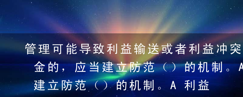 管理可能导致利益输送或者利益冲突的不同基金的，应当建立防范（）的机制。A利益输送和利益冲突B