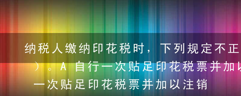 纳税人缴纳印花税时，下列规定不正确的是（）。A自行一次贴足印花税票并加以注销或划销，纳税义