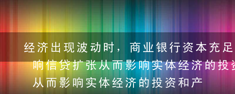 经济出现波动时，商业银行资本充足率通过影响信贷扩张从而影响实体经济的投资和产出，体现了金融