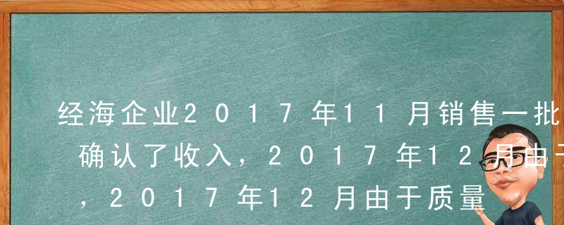 经海企业2017年11月销售一批产品，并确认了收入，2017年12月由于质量问题被退回时，在做相关处理