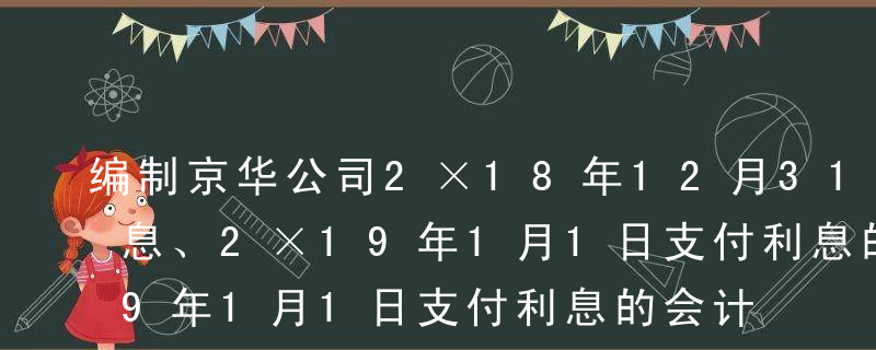 编制京华公司2×18年12月31日计提利息、2×19年1月1日支付利息的会计分录。