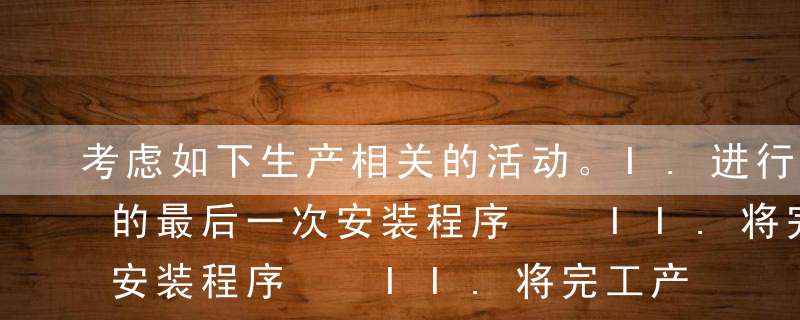 考虑如下生产相关的活动。I.进行木制家具的最后一次安装程序  II.将完工产品移送至完工产品仓库 