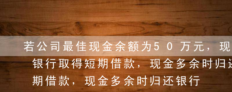 若公司最佳现金余额为50万元，现金不足向银行取得短期借款，现金多余时归还银行借款，借款年利率