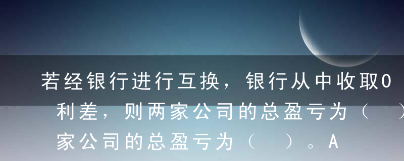 若经银行进行互换，银行从中收取0.4%的利差，则两家公司的总盈亏为（ ）。A节约0.4%的筹资成本B