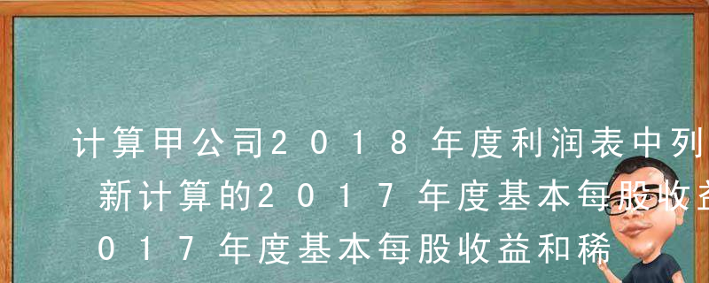 计算甲公司2018年度利润表中列示的经重新计算的2017年度基本每股收益和稀释每股收益。