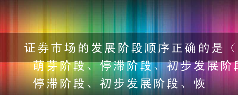 证券市场的发展阶段顺序正确的是（）。A、萌芽阶段、停滞阶段、初步发展阶段、恢复阶段、加速发