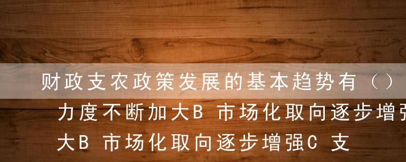 财政支农政策发展的基本趋势有（）。A支持力度不断加大B市场化取向逐步增强C支出“二元”结构D财