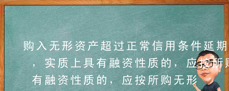 购入无形资产超过正常信用条件延期支付价款，实质上具有融资性质的，应按所购无形资产购买价款为