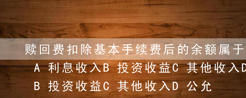 赎回费扣除基本手续费后的余额属于（ ）。A利息收入B投资收益C其他收入D公允价值变动损益