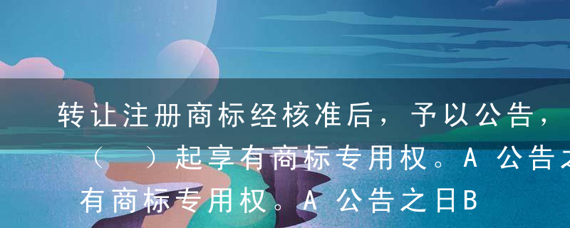 转让注册商标经核准后，予以公告，受让人自（ ）起享有商标专用权。A公告之日B核准之日C申请之日