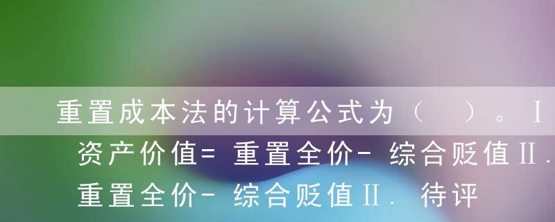 重置成本法的计算公式为（ ）。Ⅰ.待评估资产价值=重置全价-综合贬值Ⅱ.待评估资产价值=重置全价