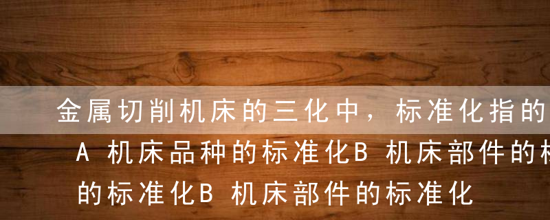 金属切削机床的三化中，标准化指的是（）。A机床品种的标准化B机床部件的标准化C机床零件的标准