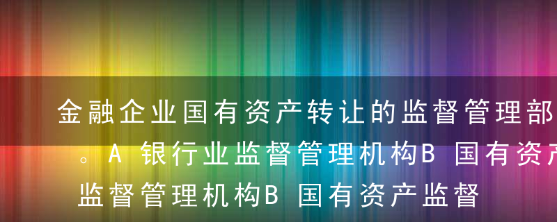 金融企业国有资产转让的监督管理部门是（）。A银行业监督管理机构B国有资产监督管理机构C中国人