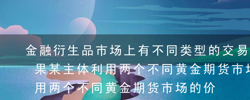 金融衍生品市场上有不同类型的交易主体。如果某主体利用两个不同黄金期货市场的价格差异，同时在