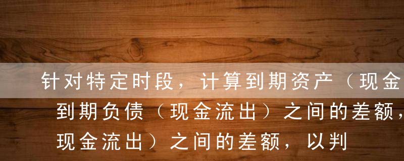 针对特定时段，计算到期资产（现金流人）和到期负债（现金流出）之间的差额，以判断商业银行在未