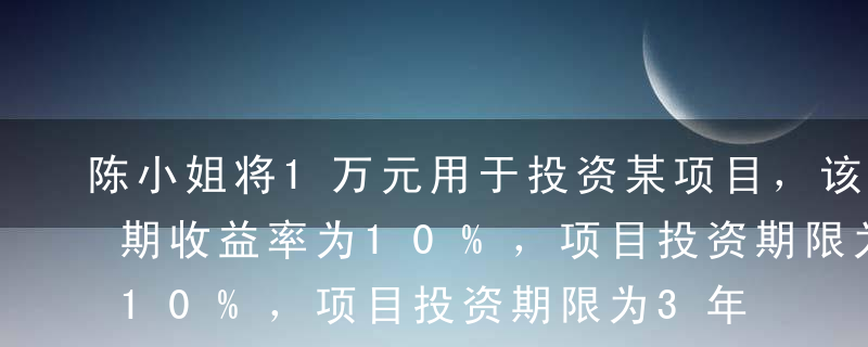 陈小姐将1万元用于投资某项目，该项目的预期收益率为10%，项目投资期限为3年，每年支付一次利息