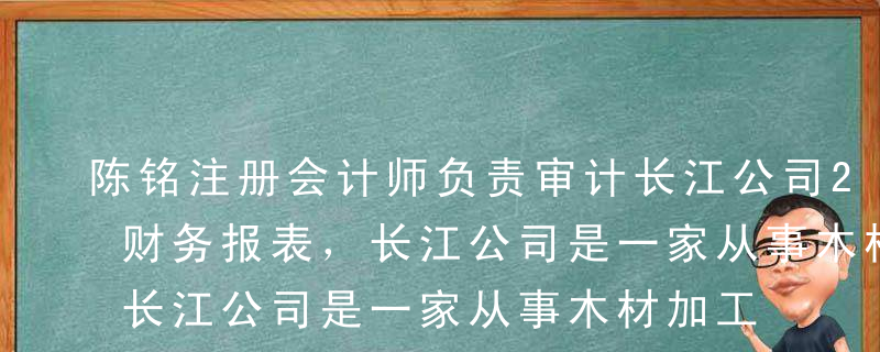 陈铭注册会计师负责审计长江公司2017年财务报表，长江公司是一家从事木材加工、贸易业务的企业。