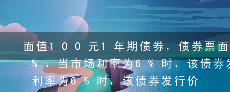 面值100元1年期债券，债券票面利率为8%，当市场利率为6%时，该债券发行价格应为（ ）。A98.18元B