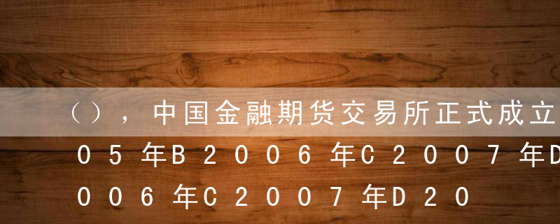 （），中国金融期货交易所正式成立。A2005年B2006年C2007年D2008年