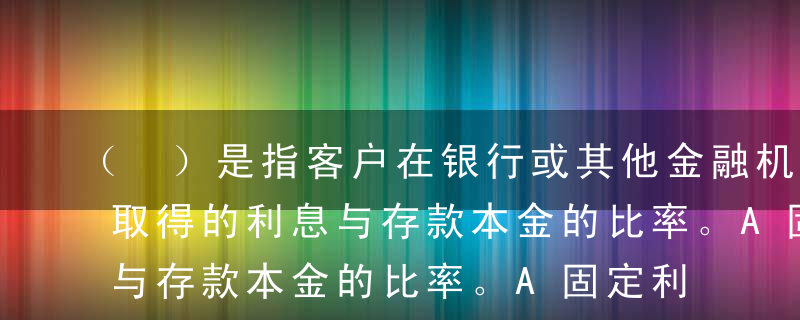 （ ）是指客户在银行或其他金融机构存款所取得的利息与存款本金的比率。A固定利率B浮动利率C存款