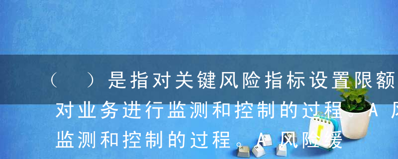 （ ）是指对关键风险指标设置限额，并据此对业务进行监测和控制的过程。A风险缓释B风险溢价C风险