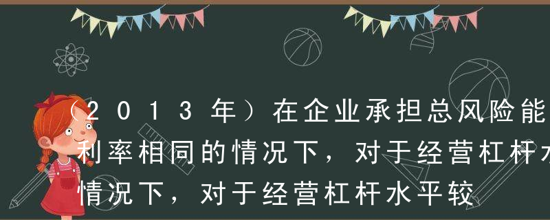 （2013年）在企业承担总风险能力－定且利率相同的情况下，对于经营杠杆水平较高的企业，应当保持