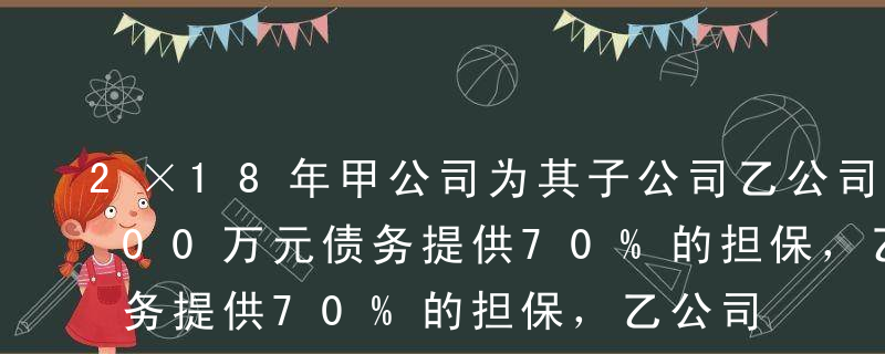 2×18年甲公司为其子公司乙公司的2 000万元债务提供70%的担保，乙公司因到期无力偿还债务被起诉