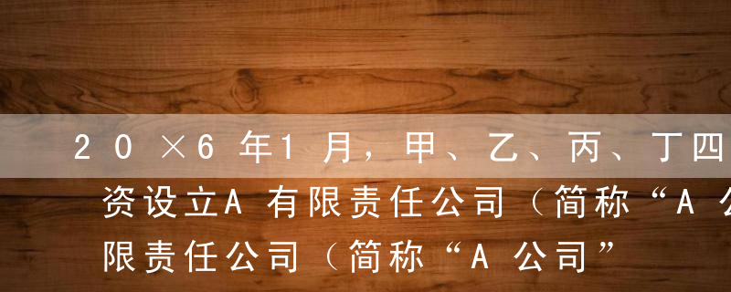 20×6年1月，甲、乙、丙、丁四人共同投资设立A有限责任公司（简称“A公司”），注册资本500万元