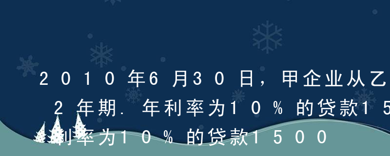 2010年6月30日，甲企业从乙银行取得2年期.年利率为10%的贷款1500万元，该项贷款到期一次还本付息