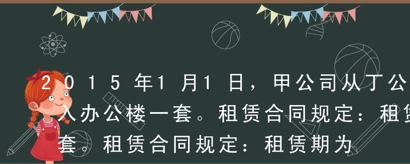 2015年1月1日，甲公司从丁公司经营租入办公楼一套。租赁合同规定：租赁期为5年，第1年免租金；第