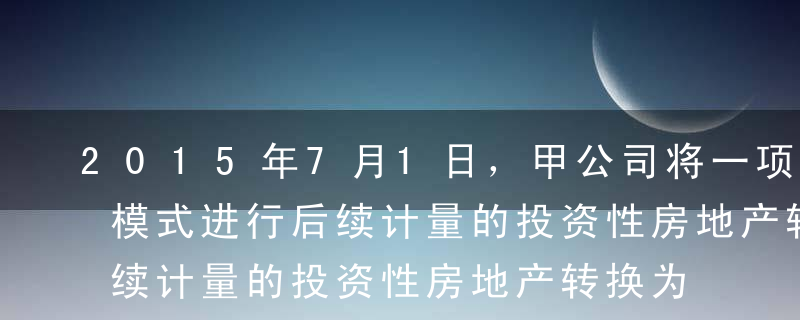 2015年7月1日，甲公司将一项按照成本模式进行后续计量的投资性房地产转换为固定资产。该投资性房