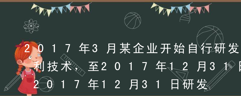 2017年3月某企业开始自行研发一项非专利技术，至2017年12月31日研发成功并达到预定可使用状态，