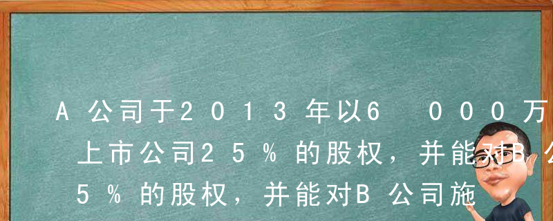 A公司于2013年以6 000万元取得B上市公司25%的股权，并能对B公司施加重大影响，采用权益法核算该