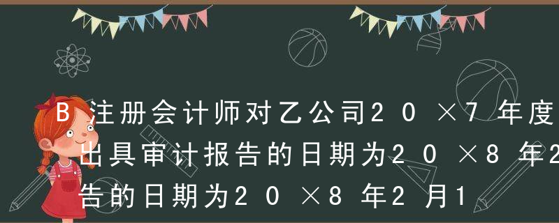 B注册会计师对乙公司20×7年度财务报表出具审计报告的日期为20×8年2月15日，乙公司对外报出财务