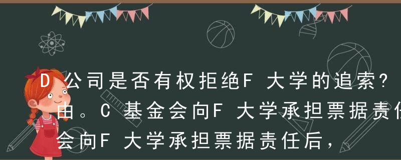 D公司是否有权拒绝F大学的追索?并说明理由。C基金会向F大学承担票据责任后，是否有权向B公司进行