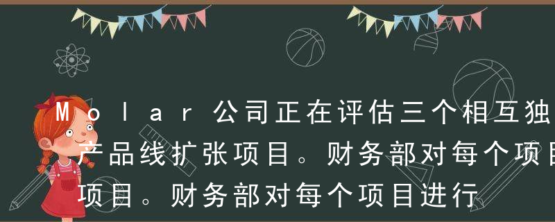 Molar公司正在评估三个相互独立的不同产品线扩张项目。财务部对每个项目进行了大量分析，首席财